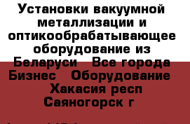 Установки вакуумной металлизации и оптикообрабатывающее оборудование из Беларуси - Все города Бизнес » Оборудование   . Хакасия респ.,Саяногорск г.